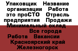 Упаковщик › Название организации ­ Работа-это проСТО › Отрасль предприятия ­ Продажи › Минимальный оклад ­ 23 500 - Все города Работа » Вакансии   . Красноярский край,Железногорск г.